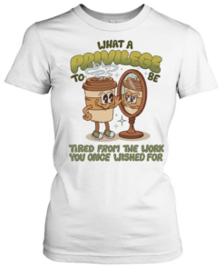 Coffee what a privilege to be tired from the work you once wished for Classic Women's T-shirt