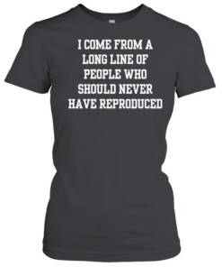 I come from a long line of people who should never have reproduced  Classic Women's T-shirt