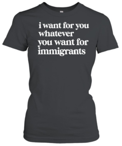 I want for you whatever you want for immigrants  Classic Women's T-shirt