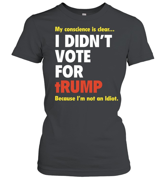 My conscience is clear I didn’t vote for trump because I’m not an idiot Classic Women's T-shirt