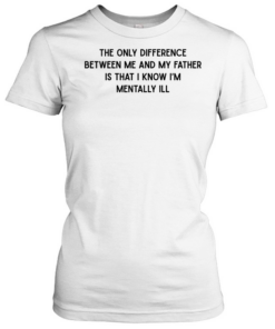 The only difference between me and my father is that I know I’m mentally Ill Classic Women's T-shirt