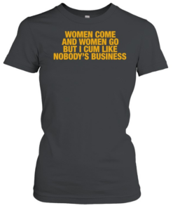 Women come and women go but I cum like nobody’s business T- Classic Women's T-shirt