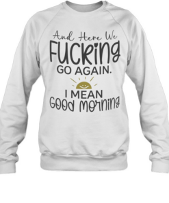And here we fucking go again I mean good morning T Unisex Sweatshirt