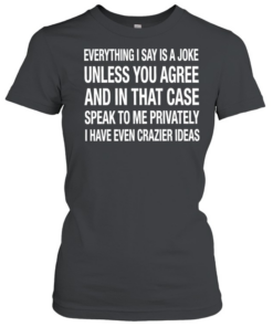 Everything I say is a joke unless you agree with me and in that case speak to me privately I have even crazier ideas Classic Women's T-shirt
