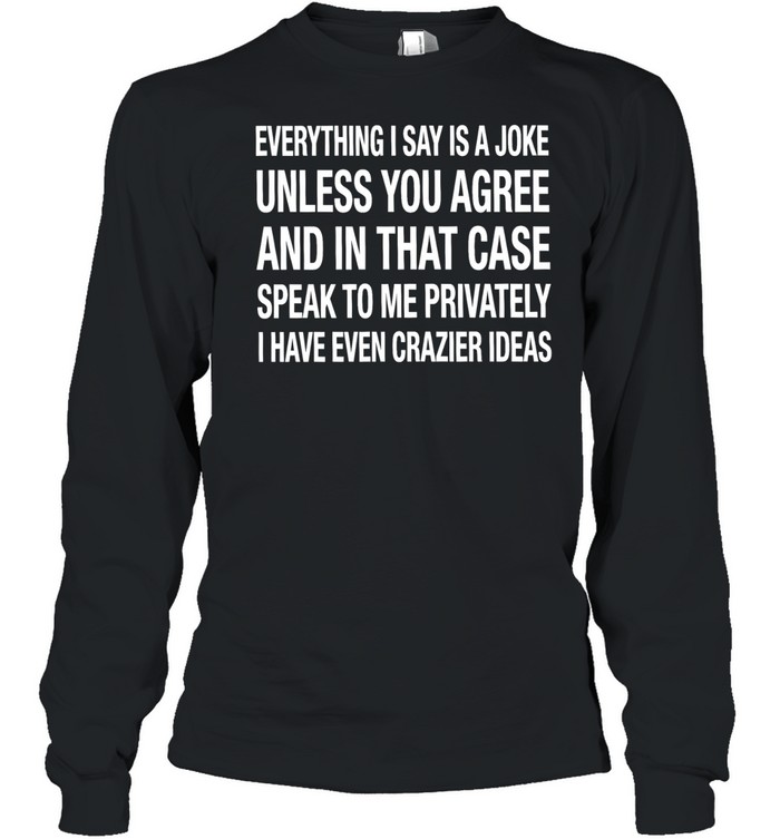 Everything I say is a joke unless you agree with me and in that case speak to me privately I have even crazier ideas Long Sleeved T-shirt