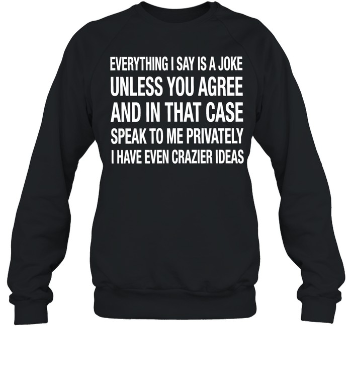 Everything I say is a joke unless you agree with me and in that case speak to me privately I have even crazier ideas Unisex Sweatshirt