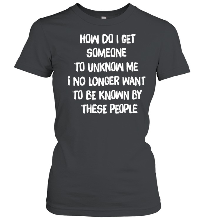 How do I get someone to unknow me I no longer want to be known by these people Classic Women's T-shirt