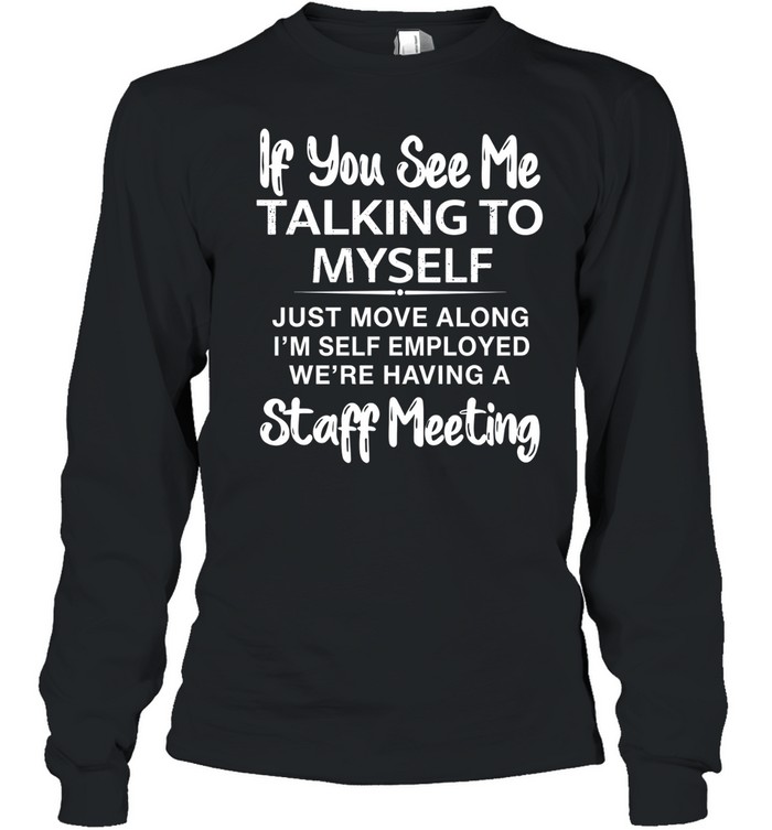 IF YOU SEE ME TALKING TO MYSELF JUST MOVE ALONG I'M SELF EMPLOYED WE'RE HAVING A STAFF MEETING Long Sleeved T-shirt