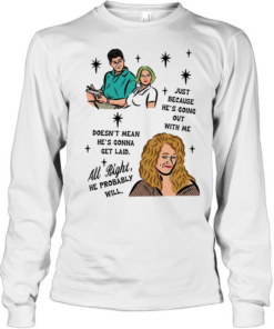Just because he’s going out with me doesn’t mean he’s gonna get laid all right he probably will  Long Sleeved T-shirt